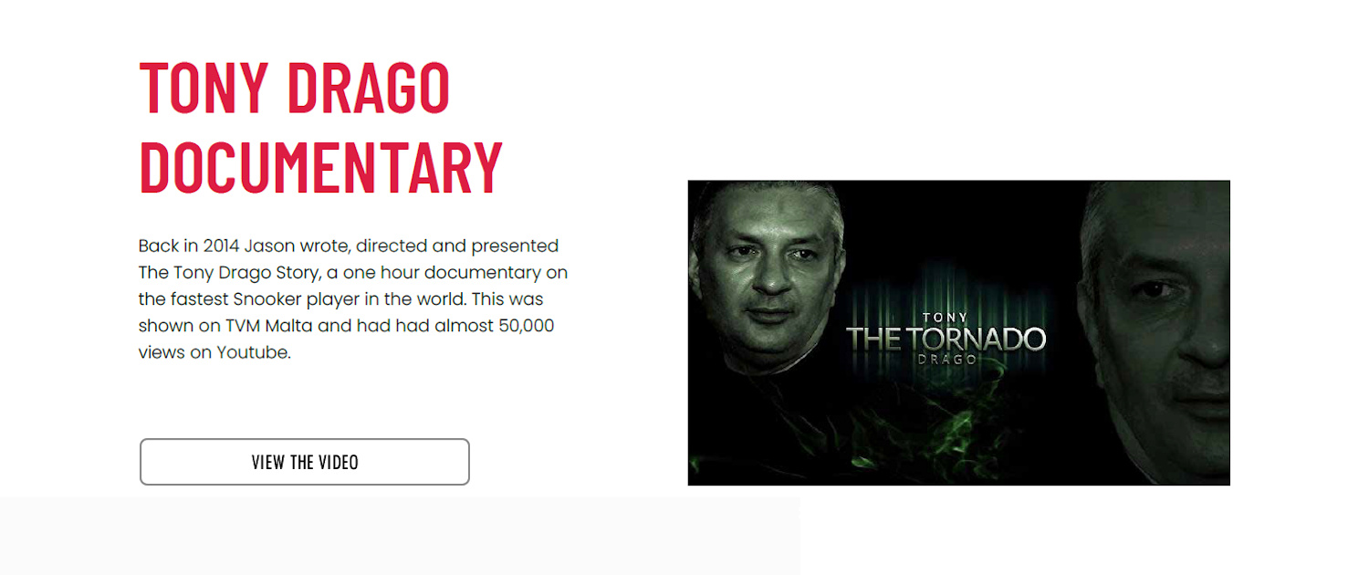 Tony Drago Documentary - Back in 2014 Jason wrote, directed and presented The Tony Drago Story, a one hour documentary on the fastest Snooker player in the world. This was shown on TVM Malta and is heading for 50,000+ views on Youtube.